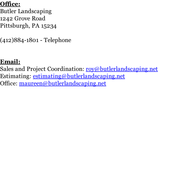 Office: Butler Landscaping 1242 Grove Road Pittsburgh, PA 15234  (412)884-1801 - Telephone   Email: Sales and Project Coordination: roy@butlerlandscaping.net Estimating: estimating@butlerlandscaping.net Office: maureen@butlerlandscaping.net